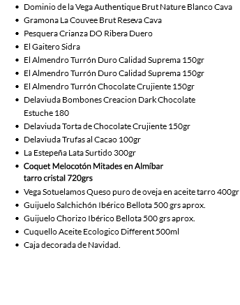 Dominio de la Vega Authentique Brut Nature Blanco Cava Gramona La Couvee Brut Reseva Cava Pesquera Crianza DO Ribera Duero El Gaitero Sidra El Almendro Turrón Duro Calidad Suprema 150gr El Almendro Turrón Duro Calidad Suprema 150gr El Almendro Turrón Chocolate Crujiente 150gr Delaviuda Bombones Creacion Dark Chocolate 
Estuche 180 Delaviuda Torta de Chocolate Crujiente 150gr Delaviuda Trufas al Cacao 100gr La Estepeña Lata Surtido 300gr Cuetara Napolitanas Galletas 500gr Vega Sotuelamos Queso puro de oveja en aceite tarro 400gr Guijuelo Salchichón Ibérico Bellota 500 grs aprox. Guijuelo Chorizo Ibérico Bellota 500 grs aprox. Cuquello Aceite Ecologico Different 500ml Caja decorada de Navidad. 